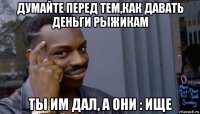 думайте перед тем,как давать деньги рыжикам ты им дал, а они : ище