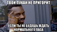 твой пукан не пригорит если ты не будешь ждать нормального паса