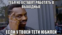 тебя не оставят работать в выходные если у твоей тети юбилей