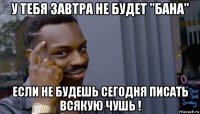 у тебя завтра не будет "бана" если не будешь сегодня писать всякую чушь !