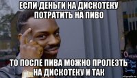 если деньги на дискотеку потратить на пиво то после пива можно пролезть на дискотеку и так