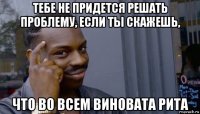 тебе не придется решать проблему, если ты скажешь, что во всем виновата рита