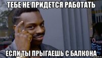 тебе не придется работать если ты прыгаешь с балкона