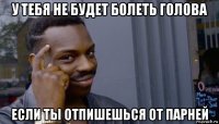 у тебя не будет болеть голова если ты отпишешься от парней