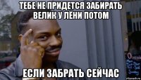 тебе не придется забирать велик у лёни потом если забрать сейчас