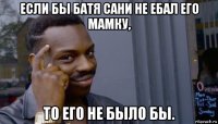 если бы батя сани не ебал его мамку, то его не было бы.