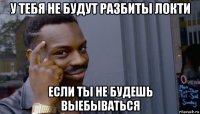 у тебя не будут разбиты локти если ты не будешь выебываться