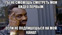 ты не сможешь смотреть мои видео первым, если не подпишешься на мой канал