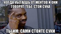 когда убегаешь от ментов и они говорят тебе: стой сука ты им: сами стойте суки