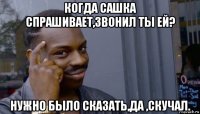 когда сашка спрашивает,звонил ты ей? нужно было сказать,да ,скучал.