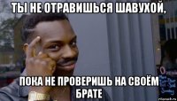 ты не отравишься шавухой, пока не проверишь на своём брате