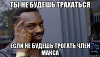 ты не будешь трахаться если не будешь трогать член макса