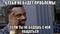 у тебя не будет проблемы если ты не будешь с ней общаться