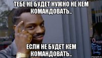 тебе не будет нужно не кем командовать.. если не будет кем командовать..