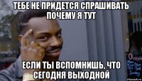 тебе не придется спрашивать почему я тут если ты вспомнишь, что сегодня выходной