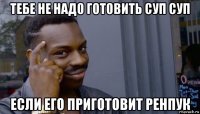 тебе не надо готовить суп суп если его приготовит ренпук