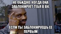 не обидно, когда она заблокирует тебя в вк, если ты заблокируешь ее первым