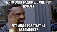 а что если вадим до сих пор думает что андо работает на автомойке?