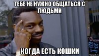 тебе не нужно общаться с людьми когда есть кошки