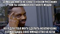 думаешь никто не узнает а я всем росскажу чем ты занимался в туалете мудак но я для тебя могу сделать исключение если отдашь свое имущество ха ха ха