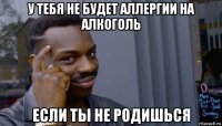 у тебя не будет аллергии на алкоголь если ты не родишься