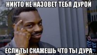 никто не назовет тебя дурой если ты скажешь что ты дура