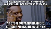 когда другие тратят 30 токенов на аукционе, а ты купил игроков по 1 токену а потом потратил намного больше, чтобы накачать их