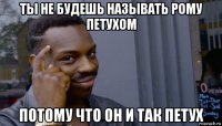 ты не будешь называть рому петухом потому что он и так петух