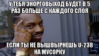 у тебя энорговыход будет в 5 раз больше с каждого слоя если ты не вышвырнешь u-238 на мусорку