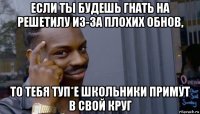 если ты будешь гнать на решетилу из-за плохих обнов, то тебя туп*е школьники примут в свой круг