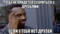 тебе не придётся ссориться с друзьями если у тебя нет друзей