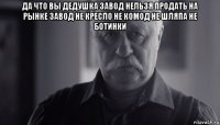 да что вы дедушка завод нельзя продать на рынке завод не кресло не комод не шляпа не ботинки 