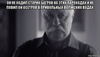 он не ходил старик багров на этих пароходах и не ловил он осетров в привольных волжских водах 