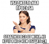 убедительная просьба отвалите все от меня. не хочу я не с кем общаться