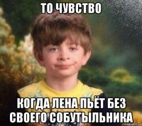 то чувство когда лена пьёт без своего собутыльника