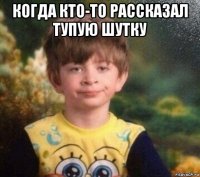 когда кто-то рассказал тупую шутку 