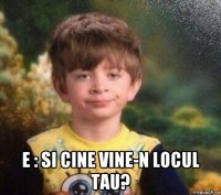  e : si cine vine-n locul tau?