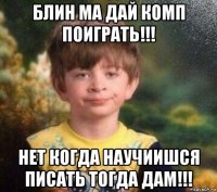 блин ма дай комп поиграть!!! нет когда научиишся писать тогда дам!!!