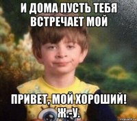 и дома пусть тебя встречает мой привет, мой хороший! ж.-у.