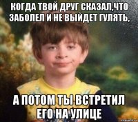 когда твой друг сказал,что заболел и не выйдет гулять, а потом ты встретил его на улице