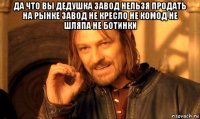 да что вы дедушка завод нельзя продать на рынке завод не кресло не комод не шляпа не ботинки 