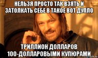 нельзя просто так взять и затолкать себе в такое вот дупло триллион долларов 100-долларовыми купюрами