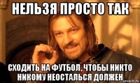 нельзя просто так сходить на футбол, чтобы никто никому неосталься должен