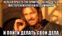 нельзя просто так прийти в к4, набрать в мастерской ключей и съемников и пойти делать свои дела