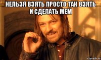 нельзя взять просто так взять и сделать мем 