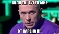 коля ты тут го мир от карена !!!!