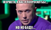 жоржета, а вас я попросил бы.... но не буду....