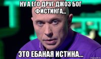 ну а его друг джоз бог фистинга... это ебаная истина...