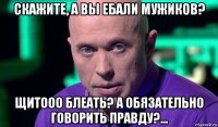 скажите, а вы ебали мужиков? щитооо блеать? а обязательно говорить правду?...