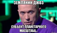 землянин джоз субъект планетарного масштаба...